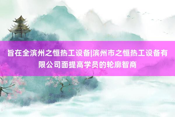 旨在全滨州之恒热工设备|滨州市之恒热工设备有限公司面提高学员的轮廓智商