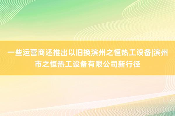 一些运营商还推出以旧换滨州之恒热工设备|滨州市之恒热工设备有限公司新行径
